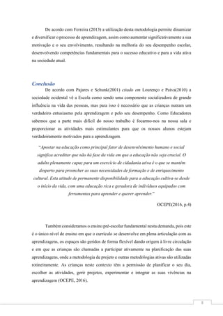 8
De acordo com Ferreira (2013) a utilização desta metodologia permite dinamizar
e diversificar o processo de aprendizagem, assim como aumentar significativamente a sua
motivação e o seu envolvimento, resultando na melhoria do seu desempenho escolar,
desenvolvendo competências fundamentais para o sucesso educativo e para a vida ativa
na sociedade atual.
Conclusão
De acordo com Pajares e Schunk(2001) citado em Lourenço e Paiva(2010) a
sociedade ocidental vê a Escola como sendo uma componente socializadora de grande
influência na vida das pessoas, mas para isso é necessário que as crianças nutram um
verdadeiro entusiasmo pela aprendizagem e pelo seu desempenho. Como Educadores
sabemos que a parte mais difícil do nosso trabalho é focarmo-nos na nossa sala e
proporcionar as atividades mais estimulantes para que os nossos alunos estejam
verdadeiramente motivados para a aprendizagem.
“Apostar na educação como principal fator de desenvolvimento humano e social
significa acreditar que não há fase da vida em que a educação não seja crucial. O
adulto plenamente capaz para um exercício de cidadania ativa é o que se mantém
desperto para preencher as suas necessidades de formação e de enriquecimento
cultural. Esta atitude de permanente disponibilidade para a educação cultiva-se desde
o início da vida, com uma educação rica e geradora de indivíduos equipados com
ferramentas para aprender e querer aprender.”
OCEPE(2016, p.4)
Também consideramos o ensino pré-escolar fundamental nesta demanda, pois este
é o único nível de ensino em que o currículo se desenvolve em plena articulação com as
aprendizagens, os espaços são geridos de forma flexível dando origem à livre circulação
e em que as crianças são chamadas a participar ativamente na planificação das suas
aprendizagens, onde a metodologia de projeto e outras metodologias ativas são utilizadas
rotineiramente. As crianças neste contexto têm a permissão de planificar o seu dia,
escolher as atividades, gerir projetos, experimentar e integrar as suas vivências na
aprendizagem (OCEPE, 2016).
 