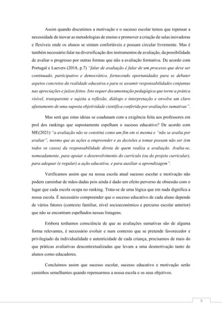 9
Assim quando discutimos a motivação e o sucesso escolar temos que repensar a
necessidade de inovar as metodologias de ensino e promover a criação de salas inovadoras
e flexíveis onde os alunos se sintam confortáveis e possam circular livremente. Mas é
também necessário falar na diversificação dos instrumentos de avaliação, da possibilidade
de avaliar o progresso por outras formas que não a avaliação formativa. De acordo com
Portugal e Laevers (2018, p.7) “falar de avaliação é falar de um processo que deve ser
continuado, participativo e democrático, fornecendo oportunidades para se debater
aspetos concretos da realidade educativa e para se assumir responsabilidades conjuntas
nas apreciações e juízos feitos. Isto requer documentação pedagógica que torne a prática
visível, transparente e sujeita a reflexão, diálogo e interpretação e envolve um claro
afastamento de uma suposta objetividade científica conferida por avaliações sumativas”.
Mas será que estas ideias se coadunam com a exigência feita aos professores em
prol dos rankings que supostamente espelham o sucesso educativo? De acordo com
ME(2021) “a avaliação não se constitui como um fim em si mesma e “não se avalia por
avaliar”, mesmo que as ações a empreender e as decisões a tomar possam não ser (em
todos os casos) da responsabilidade direta de quem realiza a avaliação. Avalia-se,
nomeadamente, para apoiar o desenvolvimento do currículo (ou do projeto curricular),
para adequar (e regular) a ação educativa, e para auxiliar a aprendizagem”.
Verificamos assim que na nossa escola atual sucesso escolar e motivação não
podem caminhar de mãos dadas pois ainda é dado um efeito perverso de obsessão com o
lugar que cada escola ocupa no ranking. Trata-se de uma lógica que em nada dignifica a
nossa escola. É necessário compreender que o sucesso educativo de cada aluno depende
de vários fatores (contexto familiar, nível socioeconómico e percurso escolar anterior)
que não se encontram espelhados nessas listagens.
Embora tenhamos consciência de que as avaliações sumativas são de alguma
forma relevantes, é necessário evoluir e num contexto que se pretende favorecedor e
privilegiado da individualidade e autenticidade de cada criança, precisamos de mais do
que práticas avaliativas descontextualizadas que levam a uma desmotivação tanto de
alunos como educadores.
Concluímos assim que sucesso escolar, sucesso educativo e motivação serão
caminhos semelhantes quando repensarmos a nossa escola e os seus objetivos.
 