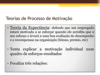 Teorias de Processo de Motivação
• Teoria da Expectância: defende que um empregado
estará motivado a se esforçar quando ele acredita que o
seu esforço o levará a uma boa avaliação do desempenho
e a recompensas na organização (bônus, premio, etc)
• Tenta explicar a motivação individual num
quadro de esforços-resultados
• Focaliza três relações:
 