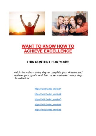 WANT TO KNOW HOW TO
ACHIEVE EXCELLENCE
THIS CONTENT FOR YOU!!!
watch the videos every day to complete your dreams and
achieve your goals and feel more motivated every day,
clicked below:
https://uii.io/video_motiva1
https://uii.io/video_motiva2
https://uii.io/video_motiva3
https://uii.io/video_motiva4
https://uii.io/video_motiva5
 