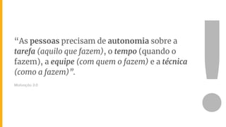 “As pessoas precisam de autonomia sobre a
tarefa (aquilo que fazem), o tempo (quando o
fazem), a equipe (com quem o fazem) e a técnica
(como a fazem)”.
Motivação 3.0
!
 