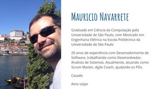 Graduado em Ciência da Computação pela
Universidade de São Paulo, com Mestrado em
Engenharia Elétrica na Escola Politécnica da
Universidade de São Paulo
20 anos de experiência com Desenvolvimento de
Software, trabalhando como Desenvolvedor,
Analista de Sistemas. Atualmente, atuando como
Scrum Master, Agile Coach, ajudando os POs.
Casado
Amo viajar
Mauricio Navarrete
 