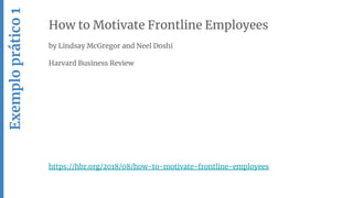 How to Motivate Frontline Employees
by Lindsay McGregor and Neel Doshi
Harvard Business Review
https://hbr.org/2018/08/how-to-motivate-frontline-employees
Exemploprático1
 