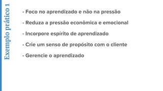 - Foco no aprendizado e não na pressão
- Reduza a pressão econômica e emocional
- Incorpore espírito de aprendizado
- Crie um senso de propósito com o cliente
- Gerencie o aprendizado
Exemploprático1
 