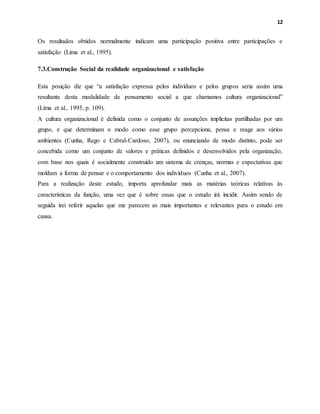 12
Os resultados obtidos normalmente indicam uma participação positiva entre participações e
satisfação (Lima et al., 1995).
7.3.Construção Social da realidade organizacional e satisfação
Esta posição diz que “a satisfação expressa pelos indivíduos e pelos grupos seria assim uma
resultante desta modalidade de pensamento social a que chamamos cultura organizacional”
(Lima et al., 1995, p. 109).
A cultura organizacional é definida como o conjunto de assunções implícitas partilhadas por um
grupo, e que determinam o modo como esse grupo percepciona, pensa e reage aos vários
ambientes (Cunha, Rego e Cabral-Cardoso, 2007), ou enunciando de modo distinto, pode ser
concebida como um conjunto de valores e práticas definidos e desenvolvidos pela organização,
com base nos quais é socialmente construído um sistema de crenças, normas e expectativas que
moldam a forma de pensar e o comportamento dos indivíduos (Cunha et al., 2007).
Para a realização deste estudo, importa aprofundar mais as matérias teóricas relativas às
características da função, uma vez que é sobre essas que o estudo irá incidir. Assim sendo de
seguida irei referir aquelas que me parecem as mais importantes e relevantes para o estudo em
causa.
 
