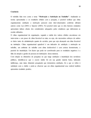 13
Conclusão
O trabalho feito teve como o tema ‘’Motivação e Satisfação no Trabalho’’. Analisando as
teorias apresentadas e os resultados obtidos com a pesquisa, é possível verificar que clima
organizacional, satisfação e motivação parecem estar inter-relacionados conforme afirmam
autores como Luz (2001) e Spector (2003). Foi possível notar que os dois factores estudados
apresentam índices abaixo dos considerados adequados pelos estudiosos que elaboraram as
escalas utilizadas.
O clima organizacional da organização, segundo a média dos valores obtidos encontrasse em
meio-termo a um passo do clima favorável ou ruim, ou seja, são necessários esforços de ambos
os lados tanto da administração quanto do servidor, para que seja alcançado um clima favorável
na instituição. Clima organizacional agradável é um indicador de satisfação e motivação no
trabalho, um ambiente de trabalho com clima desfavorável é com certeza desmotivante, e
passível de insatisfação. Um factor que pode ter corroborado para os resultados negativos é a
falta de atenção a gestão de pessoas em instituições dessa natureza.
Com relação às dimensões de pesquisas no que tange satisfação e insatisfação dos servidores
públicos, identificou-se que o escore médio foi em sua grande maioria baixo, indicando
indiferença, uma única dimensão pesquisada que demonstrou satisfação, foi a que se refere à
satisfação com a chefia e pode-se observar que em clima organizacional essa variável também
apresentou resultado positivo.
 