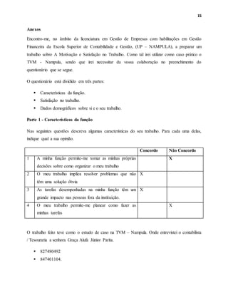 15
Anexos
Encontro-me, no âmbito da licenciatura em Gestão de Empresas com habilitações em Gestão
Financeira da Escola Superior de Contabilidade e Gestão, (UP – NAMPULA), a preparar um
trabalho sobre A Motivação e Satisfação no Trabalho. Como tal irei utilizar como caso prático o
TVM - Nampula, sendo que irei necessitar da vossa colaboração no preenchimento do
questionário que se segue.
O questionário está dividido em três partes:
 Características da função.
 Satisfação no trabalho.
 Dados demográficos sobre si e o seu trabalho.
Parte 1 - Características da função
Nas seguintes questões descreva algumas características do seu trabalho. Para cada uma delas,
indique qual a sua opinião.
Concordo Não Concordo
1 A minha função permite-me tomar as minhas próprias
decisões sobre como organizar o meu trabalho
X
2 O meu trabalho implica resolver problemas que não
têm uma solução óbvia
X
3 As tarefas desempenhadas na minha função têm um
grande impacto nas pessoas fora da instituição.
X
4 O meu trabalho permite-me planear como fazer as
minhas tarefas
X
O trabalho feito teve como o estudo de caso na TVM – Nampula. Onde entrevistei o contabilista
/ Tesouraria a senhora Graça Alufa Júnior Parita.
 827480492
 847401104.
 