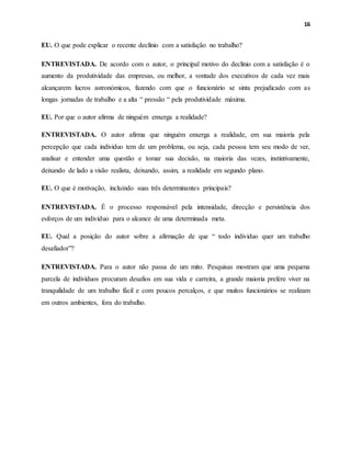 16
EU. O que pode explicar o recente declínio com a satisfação no trabalho?
ENTREVISTADA. De acordo com o autor, o principal motivo do declínio com a satisfação é o
aumento da produtividade das empresas, ou melhor, a vontade dos executivos de cada vez mais
alcançarem lucros astronómicos, fazendo com que o funcionário se sinta prejudicado com as
longas jornadas de trabalho e a alta “ pressão “ pela produtividade máxima.
EU. Por que o autor afirma de ninguém enxerga a realidade?
ENTREVISTADA. O autor afirma que ninguém enxerga a realidade, em sua maioria pela
percepção que cada individuo tem de um problema, ou seja, cada pessoa tem seu modo de ver,
analisar e entender uma questão e tomar sua decisão, na maioria das vezes, instintivamente,
deixando de lado a visão realista, deixando, assim, a realidade em segundo plano.
EU. O que é motivação, incluindo suas três determinantes principais?
ENTREVISTADA. É o processo responsável pela intensidade, direcção e persistência dos
esforços de um indivíduo para o alcance de uma determinada meta.
EU. Qual a posição do autor sobre a afirmação de que “ todo individuo quer um trabalho
desafiador”?
ENTREVISTADA. Para o autor não passa de um mito. Pesquisas mostram que uma pequena
parcela de indivíduos procuram desafios em sua vida e carreira, a grande maioria prefere viver na
tranquilidade de um trabalho fácil e com poucos percalços, e que muitos funcionários se realizam
em outros ambientes, fora do trabalho.
 