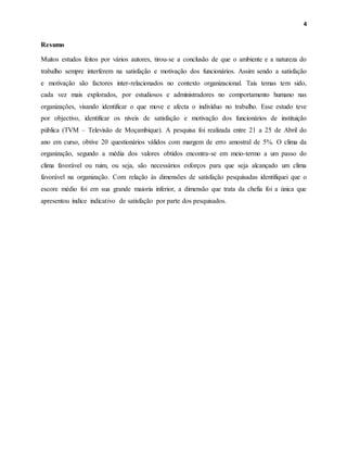 4
Resumo
Muitos estudos feitos por vários autores, tirou-se a conclusão de que o ambiente e a natureza do
trabalho sempre interferem na satisfação e motivação dos funcionários. Assim sendo a satisfação
e motivação são factores inter-relacionados no contexto organizacional. Tais temas tem sido,
cada vez mais explorados, por estudiosos e administradores no comportamento humano nas
organizações, visando identificar o que move e afecta o indivíduo no trabalho. Esse estudo teve
por objectivo, identificar os níveis de satisfação e motivação dos funcionários de instituição
pública (TVM – Televisão de Moçambique). A pesquisa foi realizada entre 21 a 25 de Abril do
ano em curso, obtive 20 questionários válidos com margem de erro amostral de 5%. O clima da
organização, segundo a média dos valores obtidos encontra-se em meio-termo a um passo do
clima favorável ou ruim, ou seja, são necessários esforços para que seja alcançado um clima
favorável na organização. Com relação às dimensões de satisfação pesquisadas identifiquei que o
escore médio foi em sua grande maioria inferior, a dimensão que trata da chefia foi a única que
apresentou índice indicativo de satisfação por parte dos pesquisados.
 