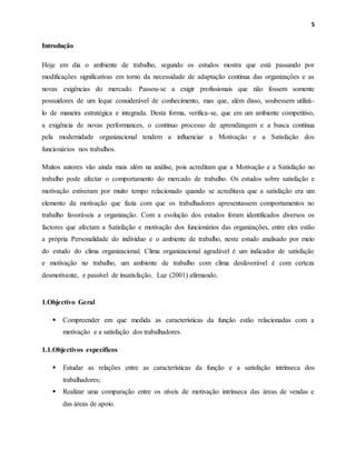 5
Introdução
Hoje em dia o ambiente de trabalho, segundo os estudos mostra que está passando por
modificações significativas em torno da necessidade de adaptação contínua das organizações e as
novas exigências do mercado. Passou-se a exigir profissionais que não fossem somente
possuidores de um leque considerável de conhecimento, mas que, além disso, soubessem utilizá-
lo de maneira estratégica e integrada. Desta forma, verifica-se, que em um ambiente competitivo,
a exigência de novas performances, o contínuo processo de aprendizagem e a busca contínua
pela modernidade organizacional tendem a influenciar a Motivação e a Satisfação dos
funcionários nos trabalhos.
Muitos autores vão ainda mais além na análise, pois acreditam que a Motivação e a Satisfação no
trabalho pode afectar o comportamento do mercado de trabalho. Os estudos sobre satisfação e
motivação estiveram por muito tempo relacionado quando se acreditava que a satisfação era um
elemento da motivação que fazia com que os trabalhadores apresentassem comportamentos no
trabalho favoráveis a organização. Com a evolução dos estudos foram identificados diversos os
factores que afectam a Satisfação e motivação dos funcionários das organizações, entre eles estão
a própria Personalidade do indivíduo e o ambiente de trabalho, neste estudo analisado por meio
do estudo do clima organizacional. Clima organizacional agradável é um indicador de satisfação
e motivação no trabalho, um ambiente de trabalho com clima desfavorável é com certeza
desmotivante, e passível de insatisfação. Luz (2001) afirmando.
1.Objectivo Geral
 Compreender em que medida as características da função estão relacionadas com a
motivação e a satisfação dos trabalhadores.
1.1.Objectivos específicos
 Estudar as relações entre as características da função e a satisfação intrínseca dos
trabalhadores;
 Realizar uma comparação entre os níveis de motivação intrínseca das áreas de vendas e
das áreas de apoio.
 