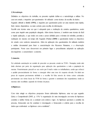 6
2.Metodologia
Definidos os objectivos do trabalho, no presente capítulo define-se a metodologia a utilizar. No
caso em estudo, o inquérito por questionário foi utilizado como técnica de recolha de dados.
Segundo Alreck e Settle (1995), o inquérito por questionário pode ser uma maneira mais rápida,
fácil, menos dispendiosa ou mais certeira para recolha de informação.
Escolhi esta técnica uma vez que é adequada para a realização de estudos quantitativos, assim
como para inquirir uma população alargada. Além destes factores, é também uma técnica de fácil
e rápida aplicação, o que tendo em conta o prazo definido para o término do trabalho, permitiu a
realização do mesmo em tempo útil. Segundo Freixo (2009) o questionário traduz os objectivos
de estudo com variáveis mensuráveis. Além da aplicação dos questionários foi utilizada também
a análise documental para fazer a caracterização dos Recursos Humanos, e a observação
participante. Neste caso descreverei em primeiro lugar o procedimento adoptado na aplicação
dos inquéritos e caracterizarei a amostra.
3.Amostra
Foi solicitada autorização no sentido de proceder ao presente estudo na TVM - Nampula, tendo sido
dada abertura por parte da organização para aplicação dos questionários a toda a população da
mesma. Posteriormente procedi ao seu envio por E-mail a todos os trabalhadores, sendo que reforcei
o pedido presencialmente de forma a conseguir obter uma taxa de resposta elevada. Foi dado um
prazo de resposta previamente definido e a recolha foi feita através de várias caixas colocadas
previamente em vários locais da TVM de forma a garantir o anonimato dos respondentes, tendo as
mesmas sido recolhidas aquando do término do prazo.
4.Hipóteses
Com vista atingir os objectivos propostos foram elaboradas hipóteses, uma vez que segundo
Quivy e Campenhoudt (2005, p. 119) “a organização de uma investigação em torno de hipóteses
constitui a melhor forma de a conduzir com ordem e rigor. As hipóteses apontam o caminho da
procura, fornecendo um fio condutor à investigação e fornecendo o critério para a recolha de
dados que confrontará as hipóteses com a realidade”.
 