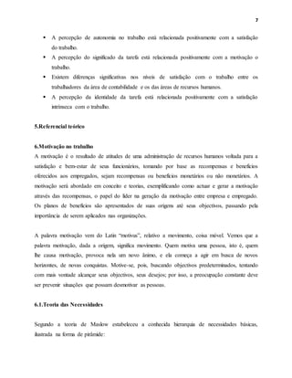 7
 A percepção de autonomia no trabalho está relacionada positivamente com a satisfação
do trabalho.
 A percepção do significado da tarefa está relacionada positivamente com a motivação o
trabalho.
 Existem diferenças significativas nos níveis de satisfação com o trabalho entre os
trabalhadores da área de contabilidade e os das áreas de recursos humanos.
 A percepção da identidade da tarefa está relacionada positivamente com a satisfação
intrínseca com o trabalho.
5.Referencial teórico
6.Motivação no trabalho
A motivação é o resultado de atitudes de uma administração de recursos humanos voltada para a
satisfação e bem-estar de seus funcionários, tomando por base as recompensas e benefícios
oferecidos aos empregados, sejam recompensas ou benefícios monetários ou não monetários. A
motivação será abordado em conceito e teorias, exemplificando como actuar e gerar a motivação
através das recompensas, o papel do líder na geração da motivação entre empresa e empregado.
Os planos de benefícios são apresentados de suas origens até seus objectivos, passando pela
importância de serem aplicados nas organizações.
A palavra motivação vem do Latin “motivus”, relativo a movimento, coisa móvel. Vemos que a
palavra motivação, dada a origem, significa movimento. Quem motiva uma pessoa, isto é, quem
lhe causa motivação, provoca nela um novo ânimo, e ela começa a agir em busca de novos
horizontes, de novas conquistas. Motive-se, pois, buscando objectivos predeterminados, tentando
com mais vontade alcançar seus objectivos, seus desejos; por isso, a preocupação constante deve
ser prevenir situações que possam desmotivar as pessoas.
6.1.Teoria das Necessidades
Segundo a teoria de Maslow estabeleceu a conhecida hierarquia de necessidades básicas,
ilustrada na forma de pirâmide:
 