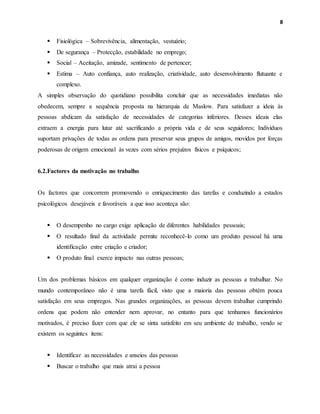 8
 Fisiológica – Sobrevivência, alimentação, vestuário;
 De segurança – Protecção, estabilidade no emprego;
 Social – Aceitação, amizade, sentimento de pertencer;
 Estima – Auto confiança, auto realização, criatividade, auto desenvolvimento flutuante e
complexo.
A simples observação do quotidiano possibilita concluir que as necessidades imediatas não
obedecem, sempre a sequência proposta na hierarquia de Maslow. Para satisfazer a ideia às
pessoas abdicam da satisfação de necessidades de categorias inferiores. Desses ideais elas
extraem a energia para lutar até sacrificando a própria vida e de seus seguidores; Indivíduos
suportam privações de todas as ordens para preservar seus grupos de amigos, movidos por forças
poderosas de origem emocional às vezes com sérios prejuízos físicos e psíquicos;
6.2.Factores da motivação no trabalho
Os factores que concorrem promovendo o enriquecimento das tarefas e conduzindo a estados
psicológicos desejáveis e favoráveis a que isso aconteça são:
 O desempenho no cargo exige aplicação de diferentes habilidades pessoais;
 O resultado final da actividade permite reconhecê-lo como um produto pessoal há uma
identificação entre criação e criador;
 O produto final exerce impacto nas outras pessoas;
Um dos problemas básicos em qualquer organização é como induzir as pessoas a trabalhar. No
mundo contemporâneo não é uma tarefa fácil, visto que a maioria das pessoas obtém pouca
satisfação em seus empregos. Nas grandes organizações, as pessoas devem trabalhar cumprindo
ordens que podem não entender nem aprovar, no entanto para que tenhamos funcionários
motivados, é preciso fazer com que ele se sinta satisfeito em seu ambiente de trabalho, vendo se
existem os seguintes itens:
 Identificar as necessidades e anseios das pessoas
 Buscar o trabalho que mais atrai a pessoa
 
