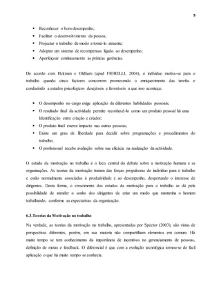 9
 Reconhecer o bom desempenho;
 Facilitar o desenvolvimento da pessoa;
 Projectar o trabalho de modo a torná-lo atraente;
 Adoptar um sistema de recompensas ligado ao desempenho;
 Aperfeiçoar continuamente as práticas gerências.
De acordo com Hckman e Oldham (apud FIORELLI, 2004), o individuo motiva-se para o
trabalho quando cinco factores concorrem promovendo o enriquecimento das tarefas e
conduzindo a estados psicológicos desejáveis e favoráveis a que isso aconteça:
 O desempenho no cargo exige aplicação de diferentes habilidades pessoais;
 O resultado final da actividade permite reconhecê-lo como um produto pessoal há uma
Identificação entre criação e criador;
 O produto final exerce impacto nas outras pessoas;
 Existe um grau de liberdade para decidir sobre programações e procedimentos do
trabalho;
 O profissional recebe avaliação sobre sua eficácia na realização da actividade.
O estudo da motivação no trabalho é o foco central do debate sobre a motivação humana e as
organizações. As teorias da motivação tratam das forças propulsoras do indivíduo para o trabalho
e estão normalmente associadas à produtividade e ao desempenho, despertando o interesse de
dirigentes. Desta forma, o crescimento dos estudos da motivação para o trabalho se dá pela
possibilidade de atender o sonho dos dirigentes de criar um modo que mantenha o homem
trabalhando, conforme as expectativas da organização.
6.3.Teorias da Motivação no trabalho
Na verdade, as teorias da motivação no trabalho, apresentadas por Spector (2003), são vistas de
perspectivas diferentes, porém, em sua maioria não compartilham elementos em comum. Há
muito tempo se tem conhecimento da importância de incentivos no gerenciamento de pessoas,
definição de metas e feedback. O diferencial é que com a evolução tecnológica tornou-se de fácil
aplicação o que há muito tempo se conhecia.
 