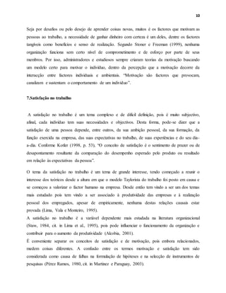 10
Seja por desafios ou pelo desejo de aprender coisas novas, muitos é os factores que motivam as
pessoas ao trabalho, a necessidade de ganhar dinheiro com certeza é um deles, dentre os factores
tangíveis como benefícios e senso de realização. Segundo Stoner e Freeman (1999), nenhuma
organização funciona sem certo nível de comprometimento e de esforço por parte de seus
membros. Por isso, administradores e estudiosos sempre criaram teorias da motivação buscando
um modelo certo para motivar o indivíduo, dentro da percepção que a motivação decorre da
interacção entre factores individuais e ambientais. “Motivação são factores que provocam,
canalizam e sustentam o comportamento de um indivíduo”.
7.Satisfação no trabalho
A satisfação no trabalho é um tema complexo e de difícil definição, pois é muito subjectivo,
afinal, cada indivíduo tem suas necessidades e objectivos. Desta forma, pode-se dizer que a
satisfação de uma pessoa depende, entre outros, da sua ambição pessoal, da sua formação, da
função exercida na empresa, das suas expectativas no trabalho, de suas experiências e do seu dia-
a-dia. Conforme Kotler (1998, p. 53), “O conceito de satisfação é o sentimento de prazer ou de
desapontamento resultante da comparação do desempenho esperado pelo produto ou resultado
em relação às expectativas da pessoa”.
O tema da satisfação no trabalho é um tema de grande interesse, tendo começado a reunir o
interesse dos teóricos desde a altura em que o modelo Taylorista do trabalho foi posto em causa e
se começou a valorizar o factor humano na empresa. Desde então tem vindo a ser um dos temas
mais estudado pois tem vindo a ser associado à produtividade das empresas e à realização
pessoal dos empregados, apesar de empiricamente, nenhuma destas relações causais estar
provada (Lima, Vala e Monteiro, 1995).
A satisfação no trabalho é a variável dependente mais estudada na literatura organizacional
(Staw, 1984, cit. in Lima et al., 1995), pois pode influenciar o funcionamento da organização e
contribuir para o aumento da produtividade (Alcobia, 2001).
É conveniente separar os conceitos de satisfação e de motivação, pois embora relacionados,
medem coisas diferentes. A confusão entre os termos motivação e satisfação tem sido
considerada como causa de falhas na formulação de hipóteses e na selecção de instrumentos de
pesquisas (Pérez Ramos, 1980, cit. in Martinez e Paraguay, 2003).
 