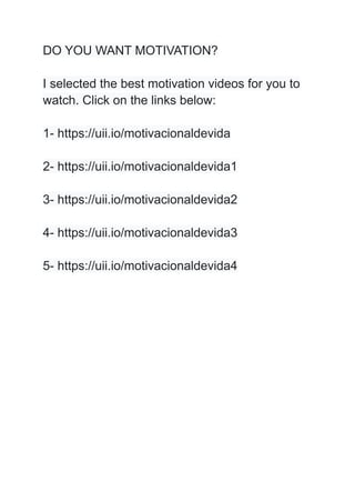 DO YOU WANT MOTIVATION?
I selected the best motivation videos for you to
watch. Click on the links below:
1- https://uii.io/motivacionaldevida
2- https://uii.io/motivacionaldevida1
3- https://uii.io/motivacionaldevida2
4- https://uii.io/motivacionaldevida3
5- https://uii.io/motivacionaldevida4
 