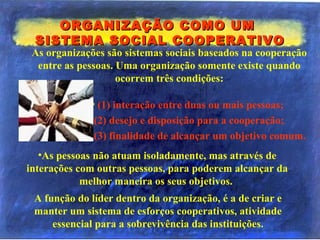 ORGANIZAÇÃO COMO UMORGANIZAÇÃO COMO UM
SISTEMA SOCIAL COOPERATIVOSISTEMA SOCIAL COOPERATIVO
• (1) interação entre duas ou mais pessoas;
(2) desejo e disposição para a cooperação;
(3) finalidade de alcançar um objetivo comum.
A função do líder dentro da organização, é a de criar e
manter um sistema de esforços cooperativos, atividade
essencial para a sobrevivência das instituições.
•As pessoas não atuam isoladamente, mas através de
interações com outras pessoas, para poderem alcançar da
melhor maneira os seus objetivos.
As organizações são sistemas sociais baseados na cooperação
entre as pessoas. Uma organização somente existe quando
ocorrem três condições:
 