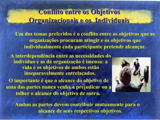 Conflito entre os ObjetivosConflito entre os Objetivos
Organizacionais e os IndividuaisOrganizacionais e os Individuais
Ambas as partes devem contribuir mutuamente para o
alcance de seus respectivos objetivos.
Um dos temas preferidos é o conflito entre os objetivos que as
organizações procuram atingir e os objetivos que
individualmente cada participante pretende alcançar.
A interdependência entre as necessidades do
indivíduo e as da organização é imensa: a
vida e os objetivos de ambos estão
inseparavelmente entrelaçados.
O importante é que o alcance do objetivo de
uma das partes nunca venha a prejudicar ou a
tolher o alcance do objetivo de outra.
 