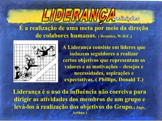 É a realização de uma meta por meio da direção
de colabores humanos. ( Drentice, W.H.C.)
Liderança é o uso da influência não coerciva para
dirigir as atividades dos membros de um grupo e
levá-los à realização dos objetivos do Grupo.( Jago,
Arthur.)
A Liderança consiste em líderes que
induzem seguidores a realizar
certos objetivos que representam os
valores e as motivações – desejos e
necessidades, aspirações e
expectativas. ( Phillips, Donald T.)
 
