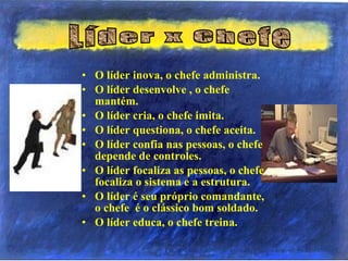 • O líder inova, o chefe administra.
• O líder desenvolve , o chefe
mantém.
• O líder cria, o chefe imita.
• O líder questiona, o chefe aceita.
• O líder confia nas pessoas, o chefe
depende de controles.
• O líder focaliza as pessoas, o chefe
focaliza o sistema e a estrutura.
• O líder é seu próprio comandante,
o chefe é o clássico bom soldado.
• O líder educa, o chefe treina.
 