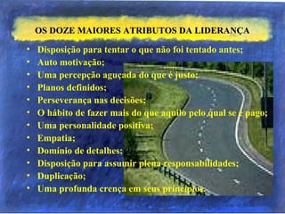 OS DOZE MAIORES ATRIBUTOS DA LIDERANÇAOS DOZE MAIORES ATRIBUTOS DA LIDERANÇA
• Disposição para tentar o que não foi tentado antes;
• Auto motivação;
• Uma percepção aguçada do que é justo;
• Planos definidos;
• Perseverança nas decisões;
• O hábito de fazer mais do que aquilo pelo qual se é pago;
• Uma personalidade positiva;
• Empatia;
• Domínio de detalhes;
• Disposição para assumir plena responsabilidades;
• Duplicação;
• Uma profunda crença em seus princípios.
 