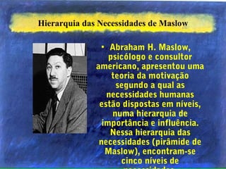 Hierarquia das Necessidades de Maslow
• Abraham H. Maslow,
psicólogo e consultor
americano, apresentou uma
teoria da motivação
segundo a qual as
necessidades humanas
estão dispostas em níveis,
numa hierarquia de
importância e influência.
Nessa hierarquia das
necessidades (pirâmide de
Maslow), encontram-se
cinco níveis de
 