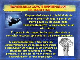 EMPREENDEDORISMO E EMPREENDEDOR -EMPREENDEDORISMO E EMPREENDEDOR -
OS CONCEITOSOS CONCEITOS
É o possuir de competências para descobrir e
controlar recursos aplicando-os da forma produtiva.
Empreendedorismo é a habilidade de
criar e constituir algo a partir de
muito pouco ou do quase nada.
Fundamentalmente, o empreender é um
ato criativo.
O empreendedorismo é tido como um
comportamento ou um processo para iniciar
e desenvolver um negócio ou um conjunto de
atividades com resultados positivos,
portanto, é a criação de valor através do
desenvolvimento de uma organização.
 