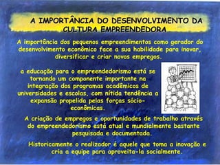 A IMPORTÂNCIA DO DESENVOLVIMENTO DAA IMPORTÂNCIA DO DESENVOLVIMENTO DA
CULTURA EMPREENDEDORACULTURA EMPREENDEDORA
A importância dos pequenos empreendimentos como gerador do
desenvolvimento econômico face a sua habilidade para inovar,
diversificar e criar novos empregos.
A criação de empregos e oportunidades de trabalho através
do empreendedorismo está atual e mundialmente bastante
pesquisada e documentada.
Historicamente o realizador é aquele que toma a inovação e
cria a equipe para aproveita-la socialmente.
a educação para o empreendedorismo está se
tornando um componente importante na
integração dos programas acadêmicos de
universidades e escolas, com nítida tendência a
expansão propelida pelas forças sócio-
econômicas.
 