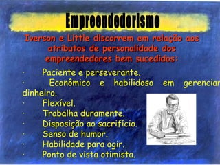 ·       Paciente e perseverante.
·       Econômico e habilidoso em gerenciar
dinheiro.
·       Flexível.
·       Trabalha duramente.
·       Disposição ao sacrifício.
·       Senso de humor.
·       Habilidade para agir.
·       Ponto de vista otimista.
Iverson e Little discorrem em relação aosIverson e Little discorrem em relação aos
atributos de personalidade dosatributos de personalidade dos
empreendedores bem sucedidos:empreendedores bem sucedidos:
 
