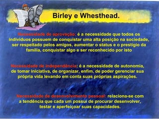 Birley e Whesthead.
Necessidade de aprovação: é a necessidade que todos os
indivíduos possuem de conquistar uma alta posição na sociedade,
ser respeitado pelos amigos, aumentar o status e o prestígio da
família, conquistar algo e ser reconhecido por isto
Necessidade de independência: é a necessidade de autonomia,
de tomar iniciativa, de organizar, enfim, de poder gerenciar sua
própria vida levando em conta suas próprias aspirações.
Necessidade de desenvolvimento pessoal: relaciona-se com
a tendência que cada um possui de procurar desenvolver,
testar e aperfeiçoar suas capacidades.
 