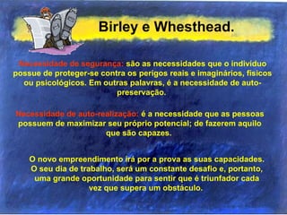 Birley e Whesthead.
Necessidade de segurança: são as necessidades que o indivíduo
possue de proteger-se contra os perigos reais e imaginários, físicos
ou psicológicos. Em outras palavras, é a necessidade de auto-
preservação.
Necessidade de auto-realização: é a necessidade que as pessoas
possuem de maximizar seu próprio potencial; de fazerem aquilo
que são capazes.
O novo empreendimento irá por a prova as suas capacidades.
O seu dia de trabalho, será um constante desafio e, portanto,
uma grande oportunidade para sentir que é triunfador cada
vez que supera um obstáculo.
 