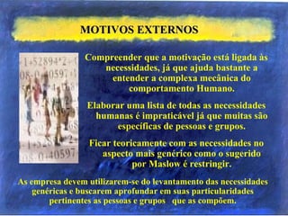 MOTIVOS EXTERNOSMOTIVOS EXTERNOS
Compreender que a motivação está ligada às
necessidades, já que ajuda bastante a
entender a complexa mecânica do
comportamento Humano.
Elaborar uma lista de todas as necessidades
humanas é impraticável já que muitas são
específicas de pessoas e grupos.
Ficar teoricamente com as necessidades no
aspecto mais genérico como o sugerido
por Maslow é restringir.
As empresa devem utilizarem-se do levantamento das necessidades
genéricas e buscarem aprofundar em suas particularidades
pertinentes as pessoas e grupos que as compõem.
 