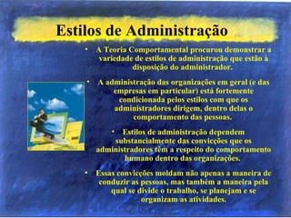 Estilos de Administração
• A Teoria Comportamental procurou demonstrar a
variedade de estilos de administração que estão à
disposição do administrador.
• A administração das organizações em geral (e das
empresas em particular) está fortemente
condicionada pelos estilos com que os
administradores dirigem, dentro delas o
comportamento das pessoas.
• Estilos de administração dependem
substancialmente das convicções que os
administradores têm a respeito do comportamento
humano dentro das organizações.
• Essas convicções moldam não apenas a maneira de
conduzir as pessoas, mas também a maneira pela
qual se divide o trabalho, se planejam e se
organizam as atividades.
 
