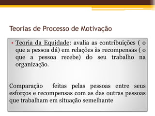Teorias de Processo de Motivação
• Teoria da Equidade: avalia as contribuições ( o
que a pessoa dá) em relações às recompensas ( o
que a pessoa recebe) do seu trabalho na
organização.
Comparação feitas pelas pessoas entre seus
esforços e recompensas com as das outras pessoas
que trabalham em situação semelhante
 