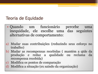 Teoria de Equidade
• Quando um funcionário percebe uma
inequidade, ele escolhe uma das seguintes
alternativas de comportamento:
a) Mudar suas contribuições (reduzindo seus esforço no
trabalho)
b) Mudar as recompensas recebidas ( mantém a qtde da
produção e reduz a qualidade ou reclama da
recompensa recebida)
c) Modifica os pontos de comparação
d) Modifica a situação (ex saindo da organização)
 