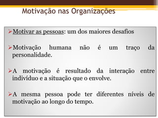 Motivação nas Organizações
Motivar as pessoas: um dos maiores desafios
Motivação humana não é um traço da
personalidade.
A motivação é resultado da interação entre
indivíduo e a situação que o envolve.
A mesma pessoa pode ter diferentes níveis de
motivação ao longo do tempo.
 