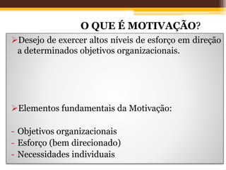 Motivação nas Organizações
Desejo de exercer altos níveis de esforço em direção
a determinados objetivos organizacionais.
Elementos fundamentais da Motivação:
- Objetivos organizacionais
- Esforço (bem direcionado)
- Necessidades individuais
O QUE É MOTIVAÇÃO?
 