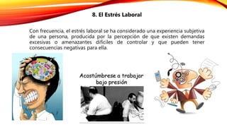 8. El Estrés Laboral
Con frecuencia, el estrés laboral se ha considerado una experiencia subjetiva
de una persona, producida por la percepción de que existen demandas
excesivas o amenazantes difíciles de controlar y que pueden tener
consecuencias negativas para ella.
 