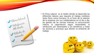 • El Clima Laboral es el medio donde se desarrolla las
diferentes labores que requiere el trabajo cotidiano
tanto físico como humano. Es el fruto de la relación
de la empresa con sus colaboradores en el día a día,
las gestión de las normas internas, la comunicación
interna, la capacitación según necesidades, la
retribución por desempeño y los beneficios y todas
las acciones y procesos que afecten el ambiente de
trabajo.
 