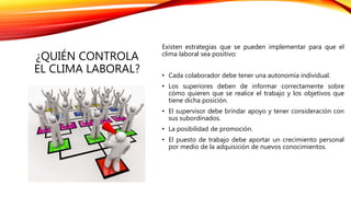 ¿QUIÉN CONTROLA
EL CLIMA LABORAL?
Existen estrategias que se pueden implementar para que el
clima laboral sea positivo:
• Cada colaborador debe tener una autonomía individual.
• Los superiores deben de informar correctamente sobre
cómo quieren que se realice el trabajo y los objetivos que
tiene dicha posición.
• El supervisor debe brindar apoyo y tener consideración con
sus subordinados.
• La posibilidad de promoción.
• El puesto de trabajo debe aportar un crecimiento personal
por medio de la adquisición de nuevos conocimientos.
 
