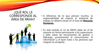 ¿QUÉ ROL LE
CORRESPONDE AL
ÁREA DE RRHH?
• A diferencia de lo que piensan muchos, la
responsabilidad de mejorar el ambiente de
trabajo no debería recaer en el área de Recursos
Humanos.
• En este sentido el rol de RRHH debe ser el de
asesorar en forma permanente a los supervisores
y jefes sobre las herramientas de gestión y
liderazgo, promoviendo la comunicación, la
información y el buen trato a las personas que
integran la compañía.
 