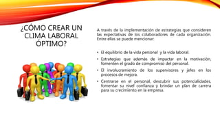 ¿CÓMO CREAR UN
CLIMA LABORAL
ÓPTIMO?
A través de la implementación de estrategias que consideren
las expectativas de los colaboradores de cada organización.
Entre ellas se puede mencionar:
• El equilibrio de la vida personal y la vida laboral.
• Estrategias que además de impactar en la motivación,
fomenten el grado de compromiso del personal.
• El involucramiento de los supervisores y jefes en los
procesos de mejora.
• Centrarse en el personal, descubrir sus potencialidades,
fomentar su nivel confianza y brindar un plan de carrera
para su crecimiento en la empresa.
 