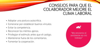 CONSEJOS PARA QUE EL
COLABORADOR MEJORE EL
CLIMA LABORAL
• Adoptar una postura autocrítica.
• Esmerarse por establecer buenos vínculos.
• Evitar la competencia.
• Reconocer los méritos ajenos.
• Privilegiar el estímulo antes que el castigo.
• Mantenerse fuera de los comentarios.
• Fomentar la cooperación.
 