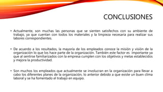 CONCLUSIONES
• Actualmente, son muchas las personas que se sienten satisfechos con su ambiente de
trabajo, ya que cuentan con todos los materiales y la limpieza necesaria para realizar sus
labores correspondientes.
• De acuerdo a los resultados, la mayoría de los empleados conoce la misión y visión de la
organización lo que los hace parte de la organización. También este factor es importante ya
que al sentirse familiarizados con la empresa cumplen con los objetivos y metas establecidos
y mejora la productividad.
• Son muchos los empleados que actualmente se involucran en la organización para llevar a
cabo los diferentes planes de la organización, lo anterior debido a que existe un buen clima
laboral y se ha fomentado el trabajo en equipo.
 