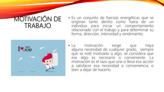 MOTIVACIÓN DE
TRABAJO
• Es un conjunto de fuerzas energéticas que se
originan tanto dentro como fuera de un
individuo para iniciar un comportamiento
relacionado con el trabajo y para determinar su
forma, dirección, intensidad y rendimiento.
• La motivación exige que haya
alguna necesidad de cualquier grado, siempre
que se esté motivado a algo, se considera que
ese algo es necesario o conveniente. La
motivación es el lazo que une o lleva esa acción
a satisfacer esa necesidad o conveniencia, o
bien a dejar de hacerlo.
 