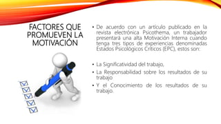 FACTORES QUE
PROMUEVEN LA
MOTIVACIÓN
• De acuerdo con un artículo publicado en la
revista electrónica Psicothema, un trabajador
presentará una alta Motivación Interna cuando
tenga tres tipos de experiencias denominadas
Estados Psicológicos Críticos (EPC), estos son:
• La Significatividad del trabajo,
• La Responsabilidad sobre los resultados de su
trabajo
• Y el Conocimiento de los resultados de su
trabajo.
 