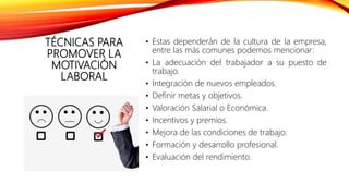 TÉCNICAS PARA
PROMOVER LA
MOTIVACIÓN
LABORAL
• Estas dependerán de la cultura de la empresa,
entre las más comunes podemos mencionar:
• La adecuación del trabajador a su puesto de
trabajo.
• Integración de nuevos empleados.
• Definir metas y objetivos.
• Valoración Salarial o Económica.
• Incentivos y premios.
• Mejora de las condiciones de trabajo.
• Formación y desarrollo profesional.
• Evaluación del rendimiento.
 
