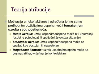 Teorija atribucije
 Motivacija u nekoj aktivnosti određena je, ne samo
prethodnim doživljajima uspeha, već i tumačenjem
uzroka svog postignuća:
 Mesto uzroka: uzrok uspeha/neuspeha može biti unutrašnji
(osobine pojedinca) ili spoljašnji (svojstva situacije)
 Stabilnost uzroka: uzrok uspeha/neuspeha može se
opažati kao postojan ili nepostojan
 Mogućnost kontrole: uzrok uspeha/neuspeha može se
posmatrati kao više/manje kontrolabilan
 