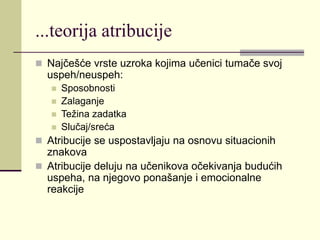 ...teorija atribucije
 Najčešće vrste uzroka kojima učenici tumače svoj
uspeh/neuspeh:
 Sposobnosti
 Zalaganje
 Težina zadatka
 Slučaj/sreća
 Atribucije se uspostavljaju na osnovu situacionih
znakova
 Atribucije deluju na učenikova očekivanja budućih
uspeha, na njegovo ponašanje i emocionalne
reakcije
 