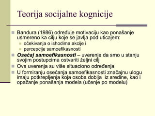 Teorija socijalne kognicije
 Bandura (1986) određuje motivaciju kao ponašanje
usmereno ka cilju koje se javlja pod uticajem:
 očekivanja o ishodima akcije i
 percepcije samoefikasnosti
 Osećaj samoefikasnosti – uverenje da smo u stanju
svojim postupcima ostvariti željni cilj
 Ova uverenja su više situaciono određenja
 U formiranju osećanja samoefikasnosti značajnu ulogu
imaju potkrepljenja koja osoba dobija iz sredine, kao i
opažanje ponašanja modela (učenje po modelu)
 